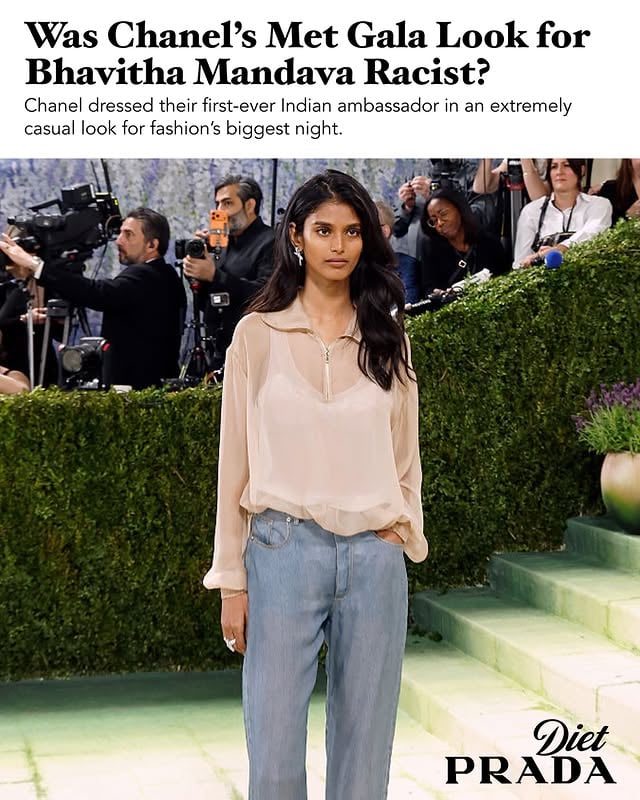 Amidst a sea of lavish gowns at the Met Gala, nearly all of which were custom pieces crafted by the most prolific fashion houses on the planet, one look stood out for the exact opposite reason; Bhavitha Mandava appeared to be wearing a casual quarter-zip with straight cut blue jeans. To be fair, there’s more to the look than meets the eye. First of all, the outfit is Chanel and it is, technically, an illusion made from silk, not denim. Second, it calls back to the outfit Mandava, a grad student at NYU, was wearing on the day she entered the Atlantic Avenue subway station and was ‘discovered’ by a modeling agent. She became a bright star in the modeling world at a meteoric pace, and in March of this year became the first Indian woman to hold a coveted Chanel ambassadorship.But, the Met Gala look isn’t the first time Chanel has reinterpreted Mandava’s fated subway station look; she opened Chanel’s Pre-Fall ‘26 show, which was held on a defunct NYC subway platform, in a recreation of the same outfit. Why, then, was it necessary to churn the same look out at such an important event as the Met Gala?Some fans, especially those with Indian and South Asian heritage, are enraged, calling the outfit “racist” and “a microaggression” and pointing out that the outfit would not have been given to a white model or ambassador. IG fashion commentator Sufi Motiwala said he was “pissed” and accused Chanel of “tokenizing” Mandava. “Be serious,” said Anisha Ramakrishna Tarpara on IG, “the outfit to get on the subway, the outfit I wear to go to CVS. Chanel really said ‘we see India and we want to meet you underground.’”The overly casual look which the design house has prioritized for their first ever Indian ambassador seems to peddle a narrative which excludes her from the glamour of her counterparts. Mandava’s Chanel counterparts, by the way, include Jennie, Margot Robbie, Lily Rose-Depp, Gracie Abrams, and Anna Wintour herself who each wore luxurious evening gowns to the Gala. As did Awar Odhiang, a fellow Chanel model of comparable viral fame. In a bathroom selfie taken by Mandava, the discrepancy of her jeans-and-a-casual-top outfit is impossible to ignore.Thoughts?