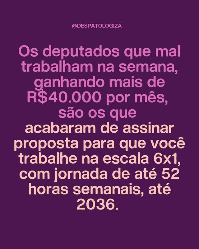 Os deputados que mal trabalham na semana, ganhando mais de R$ 40.000 por mês, são os que acabaram de assinar uma proposta para que você trabalhe na escala 6x1, com jornada de até 52 horas semanais, até 2036.A proposta, apresentada pelo deputado Sérgio Turra (PP-RS) e apoiada por 176 parlamentares - entre eles Nikolas Ferreira (PL-MG), Ricardo Salles (Novo-SP), Bia Kicis (PL-DF) e Sóstenes Cavalcante (PL-RJ) -, não apenas adia por uma década a redução da jornada da escala 6x1, como também condiciona essa mudança a metas de produtividade definidas por um órgão oficial. Na prática, a promessa de redução pode nunca se concretizar.Os parlamentares que assinam essa emenda são os mesmos que defendem o “empreendedorismo”, pregam o “Estado mínimo” e dizem que pobreza é falta de esforço. No entanto, quando se trata de aliviar a vida de quem realmente produz, a solução encontrada é reduzir o FGTS pela metade, isentar empresas de INSS para novas contratações e transformar a jornada de trabalho num campo de negociação aberto à exploração.O trabalhador que já acorda antes do sol, pega ônibus lotado, enfrenta horas de deslocamento e sustenta a economia do país com seu suor é convidado a trabalhar mais, receber menos direitos e esperar uma década para ver se sua vida melhora. Enquanto isso, o salário do deputado segue intocado, suas férias seguem garantidas e sua jornada de trabalho, na prática, se resume a algumas sessões semanais.O fim da escala 6x1 não pode ser uma promessa adiada por dez anos. Não pode ser condicionada a metas de produtividade que só beneficiam o empregador. E não pode ser desfigurada por uma emenda que, sob o discurso de “compensação”, aprofunda a exploração de quem já trabalha demais e ganha de menos.Se há alguém que precisa trabalhar menos e receber melhor, esse alguém é o trabalhador brasileiro. É o parlamentar que, de dentro do plenário, assina contra a vida de quem o colocou lá. Segundo card do @icl.noticias by @despatologiza