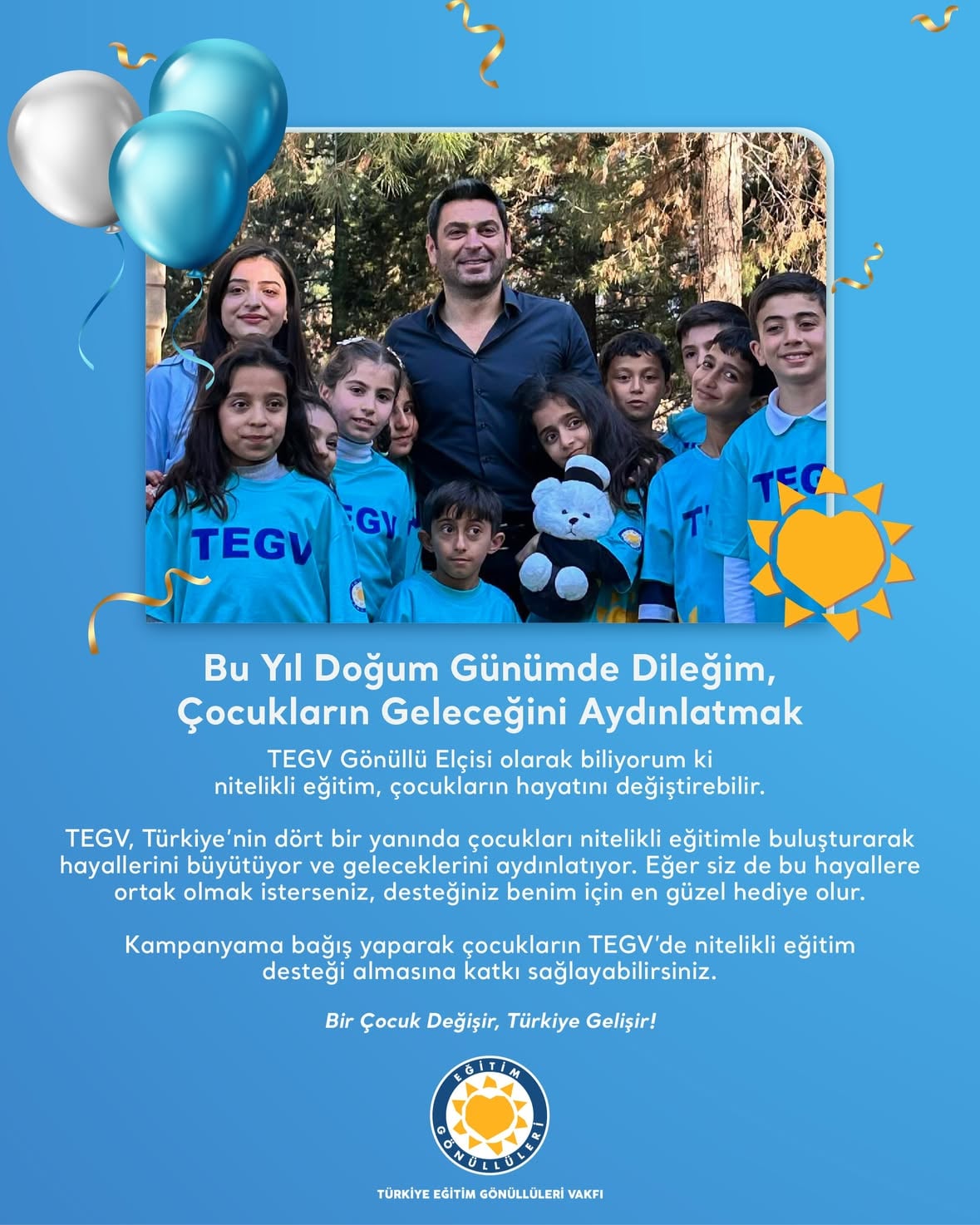 Bu yıl doğum günümde dileğim, çocukların geleceğini aydınlatmak.

TEGV Gönüllü Elçisi olarak biliyorum ki nitelikli eğitim, çocukların hayatını değiştirebilir.

TEGV, Türkiye’nin dört bir yanında çocukları nitelikli eğitimle buluşturarak hayallerini büyütüyor ve geleceklerini aydınlatıyor. Eğer siz de bu hayallere ortak olmak isterseniz, desteğiniz benim için en güzel hediye olur.

Kampanyama bağış yaparak çocukların TEGV’de nitelikli eğitim desteği almasına katkı sağlayabilirsiniz. Bağış yapmak için profildeki linki ziyaret edebilirsiniz.

Bir Çocuk Değişir, Türkiye Gelişir!

@ozanakbaba