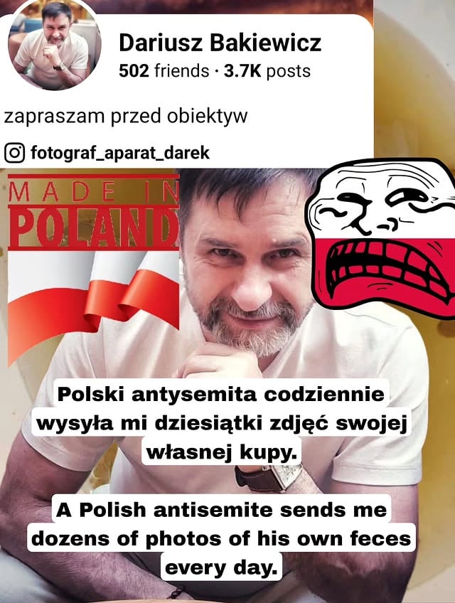 🇵🇱Okazuje się, że jest fotografem z zawodu i sam zaprasza ludzi przed obiektyw.Na razie jednak głównie popisuje się zdjęciami własnych fekaliów. Codziennie wysyła mi dziesiątki takich zdjęć i w ten sposób wyraża swoją nienawiść do Żydów i Izraela.Oczywiście to ohydne zdjęcie musiałem zakryć jego twarzą i różnego rodzaju grafikami, bo nie nadaje się do publikacji. Ale jakoś na Facebooku, w komentarzach, takie rzeczy funkcjonują.Coraz częściej jest to ulubiona metoda polskich antysemitów: wklejać obrzydliwe zdjęcia na żydowskich profilach, żeby upokarzać, prowokować i szerzyć nienawiść.To jest właśnie to, co dzieje się dzisiaj w Polsce.🇺🇸It turns out he is a professional photographer and invites people in front of his camera.So far, however, what he mainly shows off with are photos of his own feces.Every day, he sends me dozens of such photos, and this is how he expresses his hatred of Jews and Israel.Of course, I had to cover that disgusting photo with his face and various graphics, because it is not suitable for publication. And yet somehow, on Facebook, in the comments, this kind of content continues to circulate.More and more often, this is becoming a favorite method of Polish antisemites: posting disgusting images on Jewish profiles in order to humiliate, provoke, and spread hatred.This is exactly what is happening in Poland today.מתברר שמדובר בצלם מקצועי, שמזמין🇮🇱 אנשים לעמוד מול העדשה שלו.אבל בינתיים הוא בעיקר מתפאר בתמונות של הצואה שלו עצמו. בכל יום הוא שולח לי עשרות תמונות כאלה, וכך הוא מבטא את השנאה שלו ליהודים ולישראל.כמובן שנאלצתי לכסות את התמונה המגעילה הזאת בפניו ובגרפיקות שונות, כי היא פשוט לא מתאימה לפרסום. ובכל זאת, איכשהו בפייסבוק, בתגובות, דברים כאלה ממשיכים להופיע.יותר ויותר זו הופכת לשיטה אהובה של אנטישמים פולנים: להדביק תמונות מגעילות בפרופילים יהודיים כדי להשפיל, להתגרות ולהפיץ שנאה.זה בדיוק מה שקורה היום בפולין.